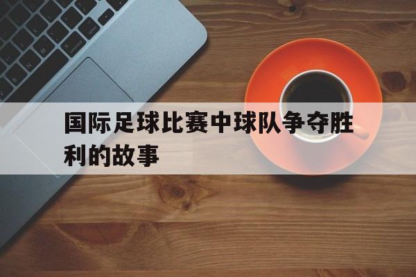 国际足球比赛中球队争夺胜利的故事