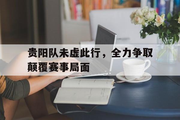关于贵阳队未虚此行，全力争取颠覆赛事局面的信息