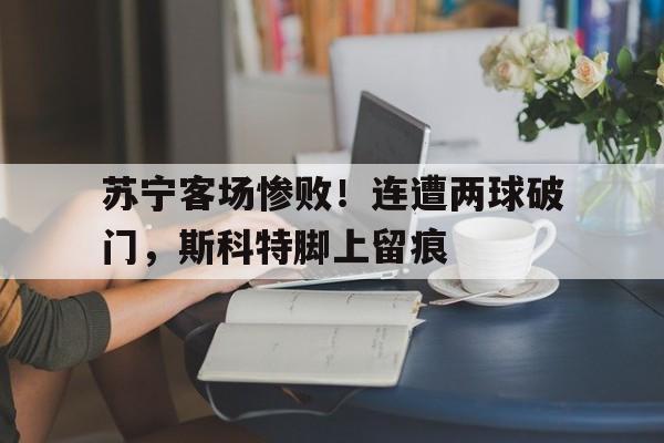 包含苏宁客场惨败！连遭两球破门，斯科特脚上留痕的词条