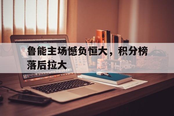包含鲁能主场憾负恒大，积分榜落后拉大的词条