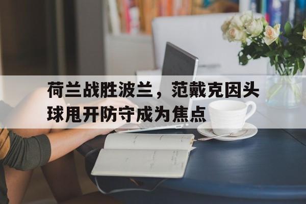 荷兰战胜波兰，范戴克因头球甩开防守成为焦点的简单介绍