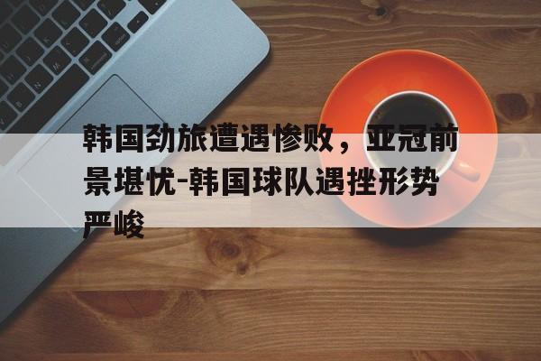 韩国劲旅遭遇惨败，亚冠前景堪忧-韩国球队遇挫形势严峻的简单介绍