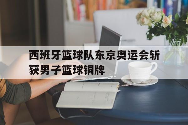 关于西班牙篮球队东京奥运会斩获男子篮球铜牌的信息