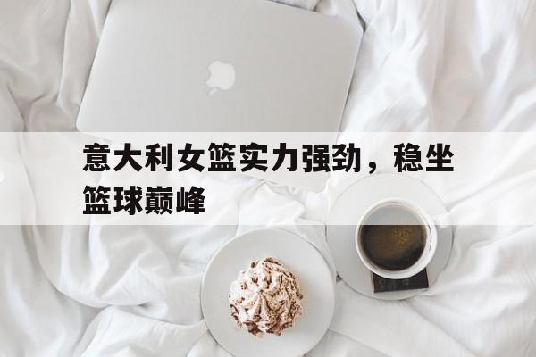 意大利女篮实力强劲，稳坐篮球巅峰的简单介绍