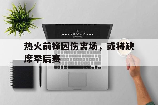 关于热火前锋因伤离场，或将缺席季后赛的信息