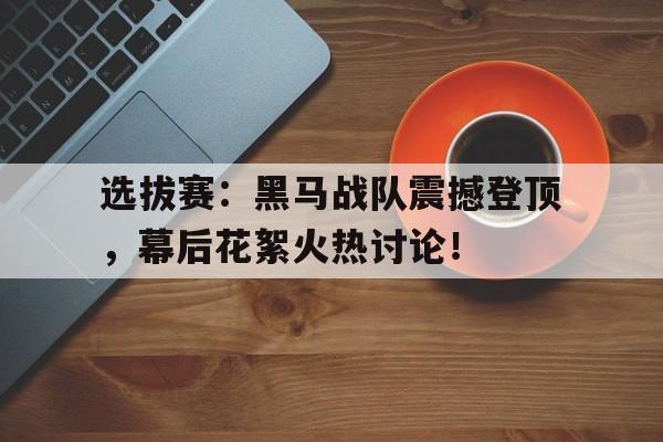 选拔赛：黑马战队震撼登顶，幕后花絮火热讨论！战至巅峰第三季表演赛