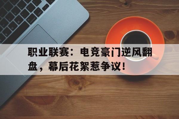 职业联赛：电竞豪门逆风翻盘，幕后花絮惹争议！