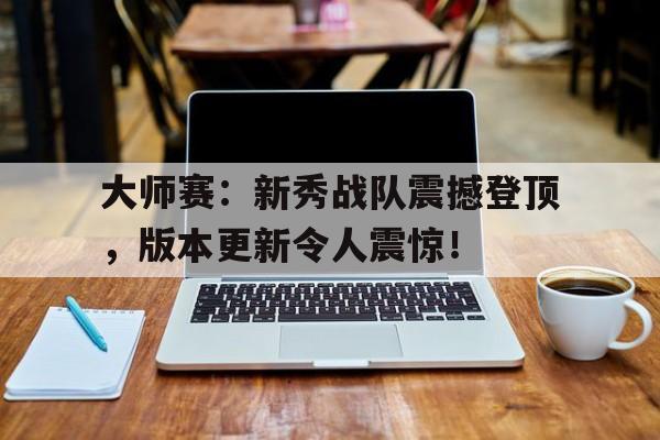大师赛：新秀战队震撼登顶，版本更新令人震惊！