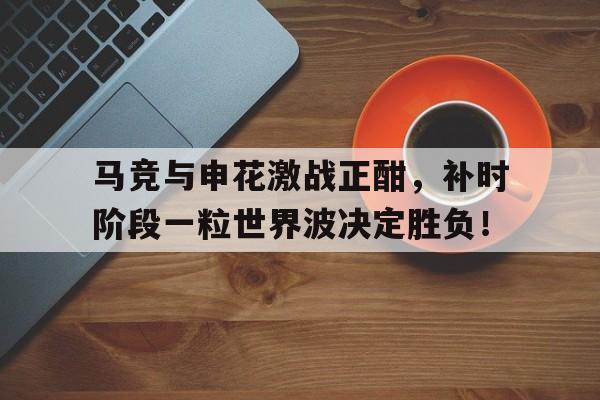 马竞与申花激战正酣，补时阶段一粒世界波决定胜负！