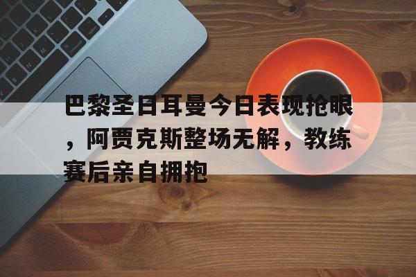 巴黎圣日耳曼今日表现抢眼，阿贾克斯整场无解，教练赛后亲自拥抱